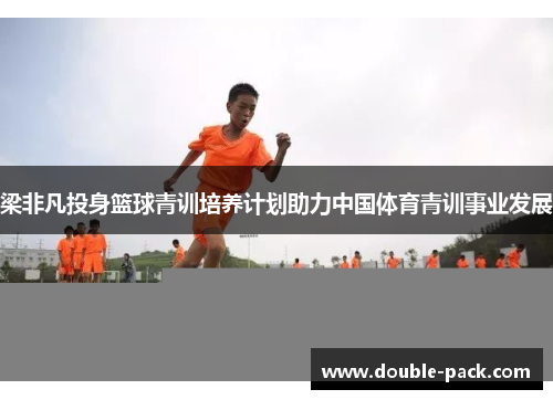 梁非凡投身篮球青训培养计划助力中国体育青训事业发展